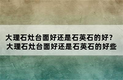 大理石灶台面好还是石英石的好？ 大理石灶台面好还是石英石的好些